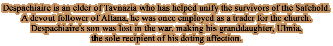 Despachiaire is an elder of Tavnazia who has helped unify the survivors of the Safehold. A devout follower of Altana, he was once employed as a trader for the church.Despachiaire's son was lost in the war, making his granddaughter, Ulmia, the sole recipient of his doting affection.