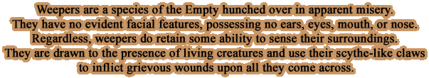 Weepers are a species of the Empty hunched over in apparent misery. They have no evident facial features, possessing no ears, eyes, mouth, or nose. Regardless, weepers do retain some ability to sense their surroundings. They are drawn to the presence of living creatures and use their scythe-like claws to inflict grievous wounds upon all they come across.