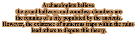 Archaeologists believe the grand hallways and countless chambers are the remains of a city populated by the ancients. However, the existence of numerous traps within the ruins lead others to dispute this theory.